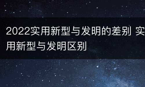 2022实用新型与发明的差别 实用新型与发明区别