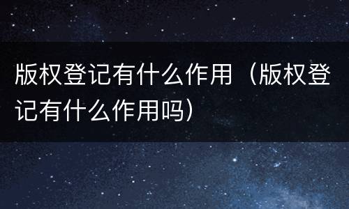 版权登记有什么作用（版权登记有什么作用吗）