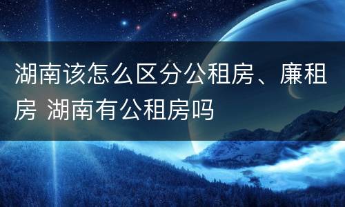 湖南该怎么区分公租房、廉租房 湖南有公租房吗