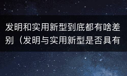 发明和实用新型到底都有啥差别（发明与实用新型是否具有实用性）