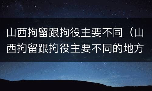 山西拘留跟拘役主要不同（山西拘留跟拘役主要不同的地方）