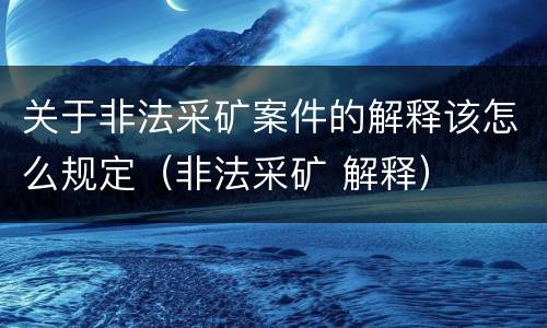 关于非法采矿案件的解释该怎么规定（非法采矿 解释）