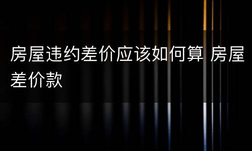 房屋违约差价应该如何算 房屋差价款