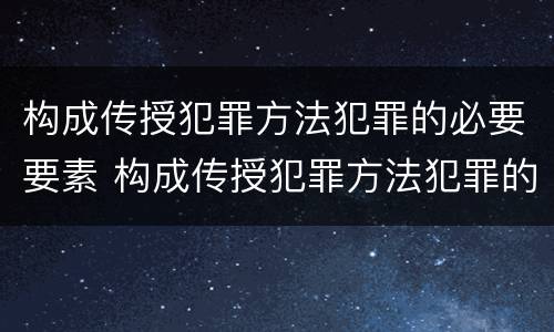 构成传授犯罪方法犯罪的必要要素 构成传授犯罪方法犯罪的必要要素有