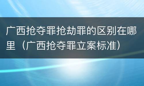 广西抢夺罪抢劫罪的区别在哪里（广西抢夺罪立案标准）