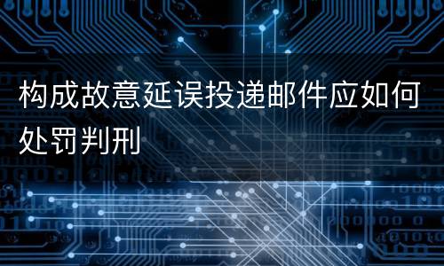 构成故意延误投递邮件应如何处罚判刑