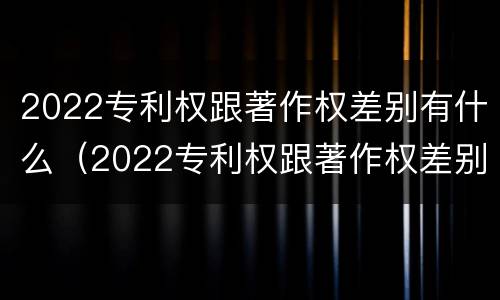 2022专利权跟著作权差别有什么（2022专利权跟著作权差别有什么不同）