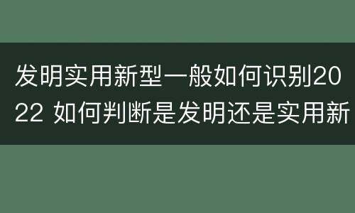 发明实用新型一般如何识别2022 如何判断是发明还是实用新型