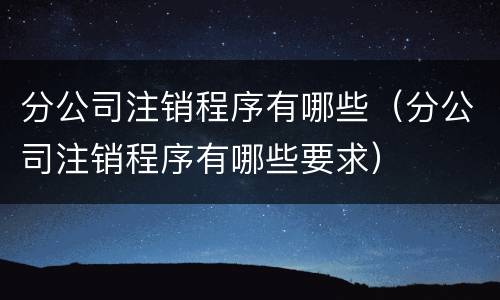 分公司注销程序有哪些（分公司注销程序有哪些要求）