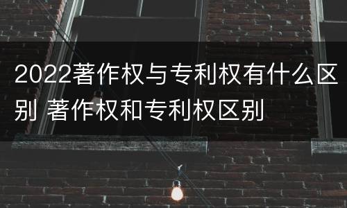 2022著作权与专利权有什么区别 著作权和专利权区别