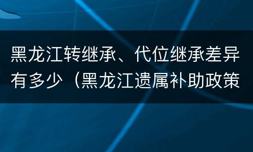 黑龙江转继承、代位继承差异有多少（黑龙江遗属补助政策最新2020）