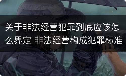 关于非法经营犯罪到底应该怎么界定 非法经营构成犯罪标准