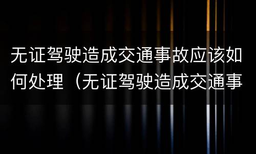 无证驾驶造成交通事故应该如何处理（无证驾驶造成交通事故怎么处理）