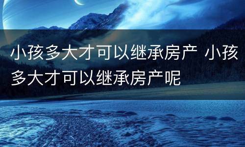 小孩多大才可以继承房产 小孩多大才可以继承房产呢