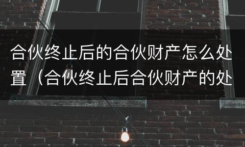 合伙终止后的合伙财产怎么处置（合伙终止后合伙财产的处理）