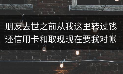 朋友去世之前从我这里转过钱还信用卡和取现现在要我对帐说明钱的去向怎么办