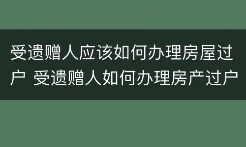受遗赠人应该如何办理房屋过户 受遗赠人如何办理房产过户