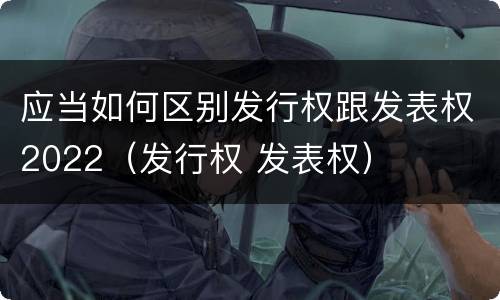应当如何区别发行权跟发表权2022（发行权 发表权）
