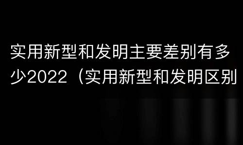 实用新型和发明主要差别有多少2022（实用新型和发明区别）
