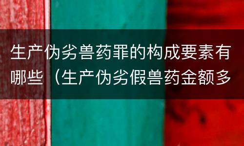 生产伪劣兽药罪的构成要素有哪些（生产伪劣假兽药金额多少量刑）