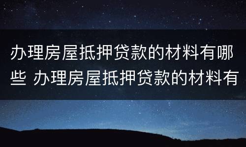 办理房屋抵押贷款的材料有哪些 办理房屋抵押贷款的材料有哪些呢