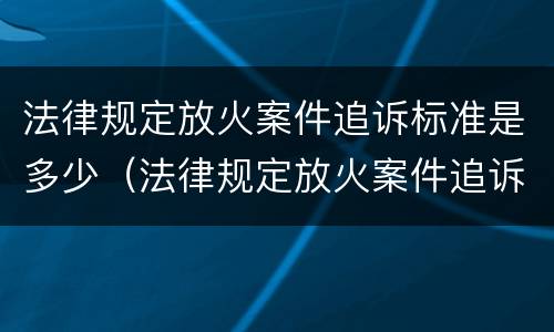法律规定放火案件追诉标准是多少（法律规定放火案件追诉标准是多少年）