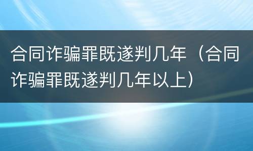 合同诈骗罪既遂判几年（合同诈骗罪既遂判几年以上）
