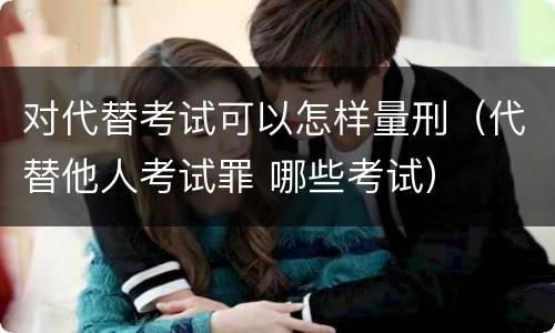 对代替考试可以怎样量刑（代替他人考试罪 哪些考试）