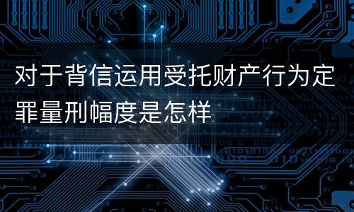 对于背信运用受托财产行为定罪量刑幅度是怎样