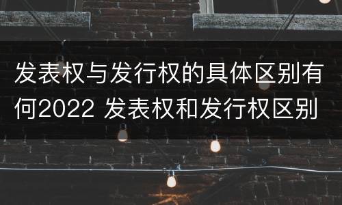 发表权与发行权的具体区别有何2022 发表权和发行权区别