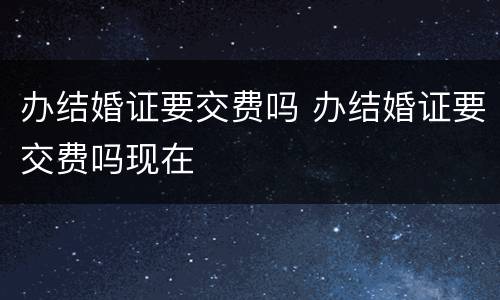 办结婚证要交费吗 办结婚证要交费吗现在