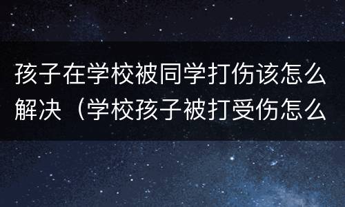 孩子在学校被同学打伤该怎么解决（学校孩子被打受伤怎么办）