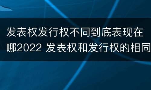发表权发行权不同到底表现在哪2022 发表权和发行权的相同点