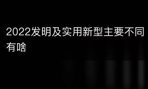 2022发明及实用新型主要不同有啥