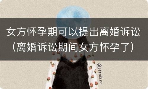 女方怀孕期可以提出离婚诉讼（离婚诉讼期间女方怀孕了）