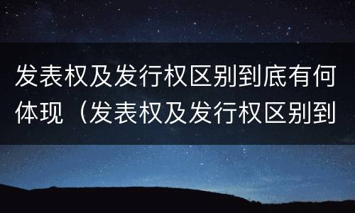 发表权及发行权区别到底有何体现（发表权及发行权区别到底有何体现呢）