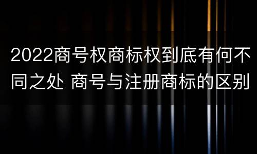 2022商号权商标权到底有何不同之处 商号与注册商标的区别