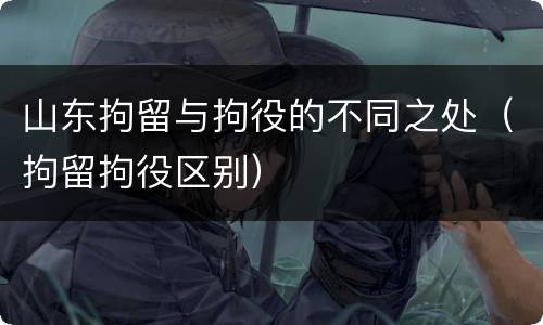 山东拘留与拘役的不同之处（拘留拘役区别）