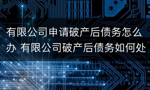 有限公司申请破产后债务怎么办 有限公司破产后债务如何处理