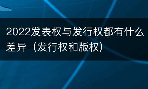 2022发表权与发行权都有什么差异（发行权和版权）