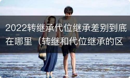 2022转继承代位继承差别到底在哪里（转继和代位继承的区别）