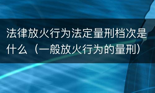 法律放火行为法定量刑档次是什么（一般放火行为的量刑）