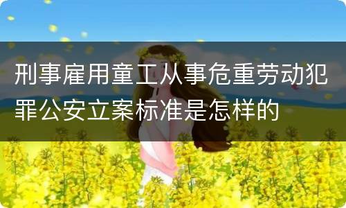 刑事雇用童工从事危重劳动犯罪公安立案标准是怎样的
