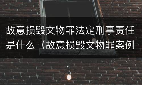 故意损毁文物罪法定刑事责任是什么（故意损毁文物罪案例）