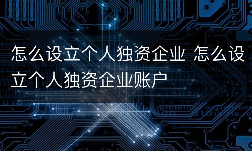 怎么设立个人独资企业 怎么设立个人独资企业账户