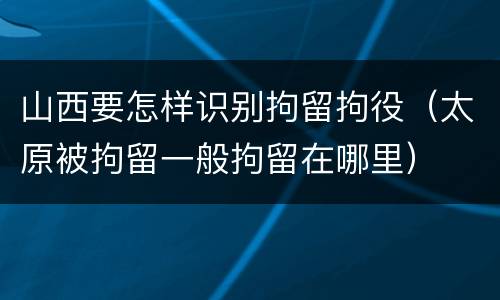 山西要怎样识别拘留拘役（太原被拘留一般拘留在哪里）
