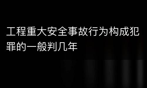 工程重大安全事故行为构成犯罪的一般判几年