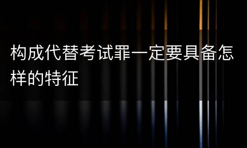 构成代替考试罪一定要具备怎样的特征
