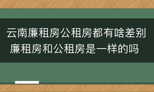 云南廉租房公租房都有啥差别 廉租房和公租房是一样的吗