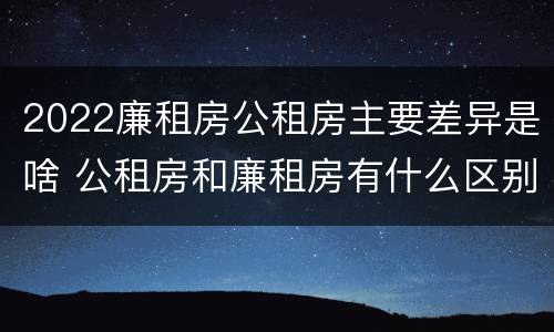 2022廉租房公租房主要差异是啥 公租房和廉租房有什么区别?2019年的